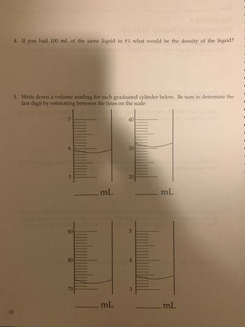 4. If you had 100 mL of the same liquid in #1 what would be the density of the liquid?
5. Write down a volume reading for each graduated cylinder below. Be sure to determine the
last digit by estimating between the lines on the scale.
22
7
6
5
90
80
70
mL
.mL
40
30
20
5
4
3
ONEST
mL
mL