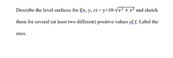 Describe the level surfaces for f(x, y, z) = y+10-√x² + z² and sketch
them for several (at least two different) positive values of f. Label the
axes.