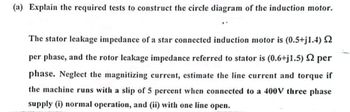 (a) Explain the required tests to construct the circle diagram of the induction motor.
The stator leakage impedance of a star connected induction motor is (0.5+j1.4) §
per phase, and the rotor leakage impedance referred to stator is (0.6+j1.5) 2 per
phase. Neglect the magnitizing current, estimate the line current and torque if
the machine runs with a slip of 5 percent when connected to a 400V three phase
supply (i) normal operation, and (ii) with one line open.