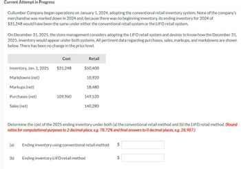 Current Attempt in Progress
Cullumber Company began operations on January 1, 2024, adopting the conventional retail inventory system. None of the company's
merchandise was marked down in 2024 and, because there was no beginning inventory, its ending inventory for 2024 of
$31,248 would have been the same under either the conventional retail system or the LIFO retail system.
On December 31, 2025, the store management considers adopting the LIFO retail system and desires to know how the December 31,
2025, inventory would appear under both systems. All pertinent data regarding purchases, sales, markups, and markdowns are shown
below. There has been no change in the price level.
Cost
Retail
Inventory, Jan. 1, 2025
$31,248
$50,400
Markdowns (net)
10,920
Markups (net)
18,480
Purchases (net)
109,960
149,520
Sales (net)
140,280
Determine the cost of the 2025 ending inventory under both (a) the conventional retail method and (b) the LIFO retail method. (Round
ratios for computational purposes to 2 decimal place, e.g. 78.72% and final answers to O decimal places, e.g. 28,987.)
(a)
Ending inventory using conventional retail method
$
(b)
Ending inventory LIFO retail method
$