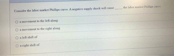 Consider the labor market Phillips curve. A negative supply shock will cause
O a movement to the left along
O a movement to the right along
O a left shift of
O a right shift of
the labor market Phillips curve.