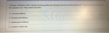 Consumer confidence in the economy increases greatly, and consumers increase spending significantly Production does not increase as
fast, and prices rise. This scenario describes:
O cost-push inflation.
demand-pull inflation.
unanticipated deflation.
O a negative output gap.