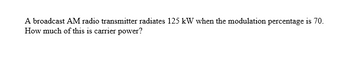 A broadcast AM radio transmitter radiates 125 kW when the modulation percentage is 70.
How much of this is carrier power?