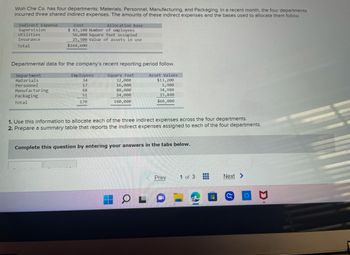 Woh Che Co. has four departments: Materials, Personnel, Manufacturing, and Packaging. In a recent month, the four departments
incurred three shared indirect expenses. The amounts of these indirect expenses and the bases used to allocate them follow.
Indirect Expense
Supervision
Utilities
Insurance
Total
Cost
$ 83,100 Number of employees
56,000 square feet occupied
25,500 Value of assets in use
$164,600
Allocation Base
Departmental data for the company's recent reporting period follow.
Department
Materials
Square Feet
Asset Values
32,000
$13,200
16,000
1,980
88,000
34,980
Personnel
Manufacturing
Packaging
Total
24,000
15,840
160,000
$66,000
Employees
34
17
68
51
170
1. Use this information to allocate each of the three indirect expenses across the four departments.
2. Prepare a summary table that reports the indirect expenses assigned to each of the four departments.
Complete this question by entering your answers in the tabs below.
OL
Prev
1 of 3
-
---
‒‒‒
H
Next >
O
