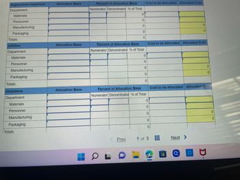 Supervision expenses
Department
Materials
Personnel
Manufacturing
Packaging
Totals
Utilities
Department
Materials
Personnel
Manufacturing
Packaging
Totals
Insurance
Department
Materials
Personnel
Manufacturing
Packaging
Totals
Allocation Base
Allocation Base
Allocation Base
Percent of Allocation Base
Numerator Denominator % of Total
0
0
OL
0
0
Percent of Allocation Base
Numerator Denominator % of Total
Prev
0
Cost to be Allocated Allocated Cost
0
0
0
0
Percent of Allocation Base
Numerator Denominator % of Total
0
Cost to be Allocated Allocated Cost
0
0
0
0
0
1 of 3
।
‒‒‒
‒‒‒
0
0
Cost to be Allocated Allocated Cost
Next >
*********
C
0
P
0
0
0