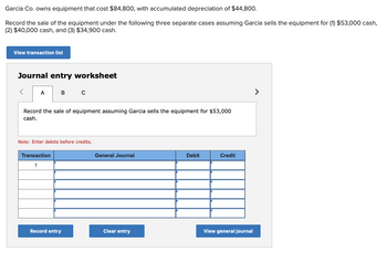 Garcia Co. owns equipment that cost $84,800, with accumulated depreciation of $44,800.
Record the sale of the equipment under the following three separate cases assuming Garcia sells the equipment for (1) $53,000 cash,
(2) $40,000 cash, and (3) $34,900 cash.
View transaction list
Journal entry worksheet
< A
Record the sale of equipment assuming Garcia sells the equipment for $53,000
cash.
в с
Note: Enter debits before credits.
Transaction
1
Record entry
General Journal
Clear entry
Debit
Credit
View general journal