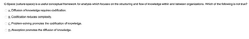 C-Space (culture-space) is a useful conceptual framework for analysis which focuses on the structuring and flow of knowledge within and between organizations. Which of the following is not true?
A. Diffusion of knowledge requires codification.
B. Codification reduces complexity.
C. Problem-solving promotes the codification of knowledge.
D. Absorption promotes the diffusion of knowledge.