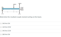 600 N
600 N
200 N
[02 m
200 N
- 3m -
300 N
300 N
Determine the resultant couple moment acting on the beam.
O 340 Nm CW
O 120 Nm CCW
O 340 Nm CCW
O 280 Nm CW
