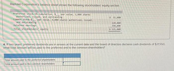 Raphael Corporation's balance sheet shows the following stockholders' equity section
Preferred stock-5% cumulative, $ par value, 1,000 shares
authorized, issued, and outstanding
Common stock-$ par value, 4,000 shares authorized, issued,
and outstanding
Retained earnings
Total stockholders' equity
$ 55,000
Total amount paid to the preferred shareholders
Total amount paid to the common shareholders
120.000
350,000
$ 525,000
4. If two years' preferred dividends are in arrears at the current date and the board of directors declares cash dividends of $21.550,
what total amount will be paid to the preferred and to the common shareholders?