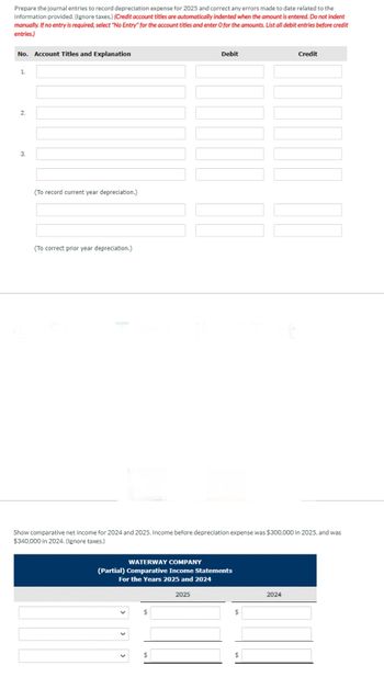 Prepare the journal entries to record depreciation expense for 2025 and correct any errors made to date related to the
information provided. (Ignore taxes.) (Credit account titles are automatically indented when the amount is entered. Do not indent
manually. If no entry is required, select "No Entry" for the account titles and enter O for the amounts. List all debit entries before credit
entries.)
No. Account Titles and Explanation
1.
2.
3.
(To record current year depreciation.)
(To correct prior year depreciation.)
WATERWAY COMPANY
(Partial) Comparative Income Statements
For the Years 2025 and 2024
$
Debit
Show comparative net income for 2024 and 2025. Income before depreciation expense was $300,000 in 2025, and was
$340,000 in 2024. (Ignore taxes.)
$
2025
$
$
Credit
2024
¶