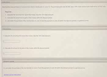 Instructions
Merchandise was purchased on account from Grant's Distributors on June 12. The purchase price was $4,000, less a 10% trade discount and credit terms of 2/10, n/30
Required:
1. Calculate the net amount to record the invoice, less the 10% trade discount.
2. Calculate the amount to be paid on this invoice within the discount period.
3. Journalize the purchase of the merchandise on June 12 and the payment on June 22 (within the discount period) in a general journal.
Calculations
1. Calculate the net amount to record the invoice, less the 10% trade discount.
2. Calculate the amount to be paid on this invoice within the discount period.
General Journal
3. Journalize the purchase of the merchandise on June 12 and the payment on June 22 (within the discount period) in a general journal
General Journal Instructions