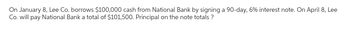 On January 8, Lee Co. borrows $100,000 cash from National Bank by signing a 90-day, 6% interest note. On April 8, Lee
Co. will pay National Bank a total of $101,500. Principal on the note totals ?