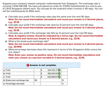 Suppose your company imports computer motherboards from Singapore. The exchange rate is
currently 1.5136 S$/US$. You have just placed an order for 37,000 motherboards at a cost to you
of 231.10 Singapore dollars each. You will pay for the shipment when it arrives in 90 days. You can
sell the motherboards for $162 each.
a. Calculate your profit if the exchange rates stay the same over the next 90 days.
Note: Do not round intermediate calculations and round your answer to 2 decimal places,
e.g., 32.16.
b. Calculate your profit if the exchange rate rises by 12 percent over the next 90 days.
Note: Do not round intermediate calculations and round your answer to 2 decimal places,
e.g., 32.16.
c. Calculate your profit if the exchange rate falls by 12 percent over the next 90 days.
Note: A negative answer should be indicated by a minus sign. Do not round intermediate
calculations and round your answer to 2 decimal places, e.g., 32.16.
d. What is the break-even exchange rate?
Note: Do not round intermediate calculations and round your answer to 4 decimal places,
e.g., 32.1616.
e. What percentage decrease does this represent in terms of the Singapore dollar versus the
U.S. dollar?
Note: Enter your answer as positive value. Do not round intermediate calculations and
enter your answer as a percent rounded to 2 decimal places, e.g., 32.16.
X Answer is not complete.
344,753.17
950,029.62
-425,598.67
a. Profit
b. Profit
c. Profit
d. Break-even exchange rate
e. Percentage decrease
S$
S
$
$
SA
1$
%