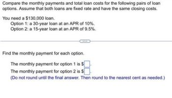 Compare the monthly payments and total loan costs for the following pairs of loan
options. Assume that both loans are fixed rate and have the same closing costs.
You need a $130,000 loan.
Option 1: a 30-year loan at an APR of 10%.
Option 2: a 15-year loan at an APR of 9.5%.
Find the monthly payment for each option.
The monthly payment for option 1 is $
The monthly payment for option 2 is $
(Do not round until the final answer. Then round to the nearest cent as needed.)