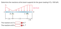 Determine the reactions at the beam supports for the given loading if F1= 510 Ib/ft.
F1
600 lb/ft
A
|D
В
C
-3 ft
6 ft
2 ft
The reaction at Cis
* Ib. 1
The reaction at B is
* Ib. ↑
