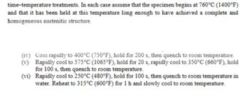 time-temperature treatments. In each case assume that the specimen begins at 760°C (1400°F)
and that it has been held at this temperature long enough to have achieved a complete and
homogeneous austenitic structure.
(iv) Cool rapidly to 400°C (750°F), hold for 200 s, then quench to room temperature.
Rapidly cool to 575°C (1065°F), hold for 20 s, rapidly cool to 350°C (660°F), hold
for 100 s, then quench to room temperature.
(vi) Rapidly cool to 250°C (480°F), hold for 100 s, then quench to room temperature in
water. Reheat to 315°C (600°F) for 1 h and slowly cool to room temperature.