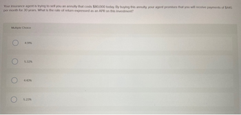 Your insurance agent is trying to sell you an annuity that costs $80,000 today. By buying this annuity, your agent promises that you will receive payments of $445
per month for 30 years. What is the rate of return expressed as an APR on this investment?
Multiple Choice
O
4.91%
5.32%
4.43%
5.23%