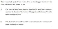 Rino wants a high speed of water when it flows out from his pipe. The rate of water
flows from his pipe now is about 10 m/s.
(i)
If he wants the rate of water flows two times from his rate of water flows now,
determine the diameter of the other end of the pipe should he changes. Given the
radius of his pipe is 2.0 m.
(ii)
With the fast rate of water flows that he has now, determine the volume of water
that he can have in 10 minutes.
