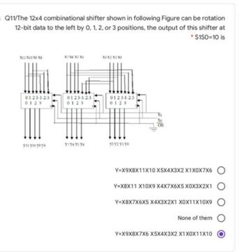 Q11/The 12x4 combinational shifter shown in following Figure can be rotation
12-bit data to the left by 0, 1, 2, or 3 positions, the output of this shifter at
*$150=10 is
X11X10 XD XI
0123-1-2-3
0123
yıl yio yoys
X7 X6 X5 X4
0123-1-2-3
0123
y1y6ys ya
X1 X2 X1 X3
0123-1-2-3
0123
узуг уг уо
So
OF
Y=X9X8X11X10 X5X4X3X2 X1X0X7X6 O
Y=X8X11 X10X9 X4X7X6X5 X0X3X2X1
Y=X8X7X6X5 X4X3X2X1 X0X11X10X9
None of them O
Y=X9X8X7X6 X5X4X3X2 X1X0X11X10