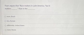 Fears argues that "Race matters in Latin America, "but it
matters
"than in the
more, Brazil
less, Europe
O differently, United States
O more, Russia