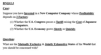 **BNQ12.3**

**Case:**

Suppose you have invested in a new computer company whose profitability depends on 2 factors:

1. Whether the U.S. Congress passes a tariff raising the cost of Japanese computers.
2. Whether the U.S. economy grows slowly or quickly.

**Question:**

What are the mutually exclusive and jointly exhaustive states of the world that you should be concerned with?