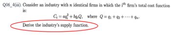 **Question Q06_4(iii) on Cost and Supply Functions**

Consider an industry with \( n \) identical firms in which the \( i \)-th firm's total cost function is:

\[ C_i = aq_i^2 + bq_iQ, \]

where \( Q = q_1 + q_2 + \cdots + q_n \).

**Objective**: Derive the industry's supply function.

This question requires an understanding of cost functions and supply functions in the context of microeconomics. Given the total cost function for an individual firm and the aggregate quantity produced by the industry, the task is to derive the rule or function that describes how the industry's total supply responds to changes in market conditions. This typically involves mathematical derivation and should be based on the given cost structure. Please refer to your course materials on cost functions and supply derivation for detailed methodologies and steps. 

To approach this problem, consider the following steps:

1. Differentiate the given cost function with respect to \( q_i \) to find the marginal cost for the \( i \)-th firm.
2. Utilize the marginal cost in combination with the market equilibrium condition where marginal cost equals market price to derive the supply function.
3. Aggregate the individual supply functions to form the industry supply function.

**Note**: There is no graphical or diagrammatic information provided within this text. However, it would be beneficial to visualize the problem using supply and cost curves for better conceptual understanding.