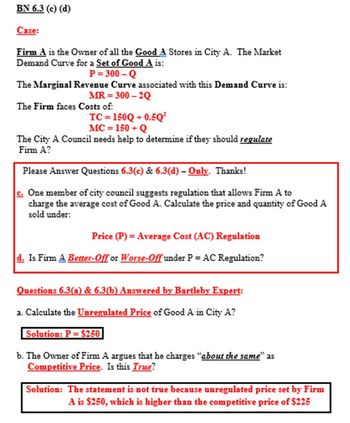 **Case:**

*Firm A* is the owner of all the *Good A* stores in City A. The market demand curve for a set of *Good A* is:

\[ P = 300 - Q \]

The marginal revenue curve associated with this demand curve is:

\[ MR = 300 - 2Q \]

The firm faces costs of:

\[ TC = 150Q + 0.5Q^2 \]
\[ MC = 150 + Q \]

The City A Council needs help to determine if they should regulate Firm A.

---

**Please Answer Questions 6.3(c) & 6.3(d) – Only. Thanks!**

**c.** One member of city council suggests regulation that allows Firm A to charge the average cost of Good A. Calculate the price and quantity of Good A sold under:

**Price (P) = Average Cost (AC) Regulation**

**d.** Is Firm A **Better-Off** or **Worse-Off** under P = AC Regulation?

---

**Questions 6.3(a) & 6.3(b) Answered by Bartleby Expert:**

**a.** Calculate the Unregulated Price of Good A in City A?

*Solution: P = $250*

**b.** The owner of Firm A argues that he charges “about the same” as Competitive Price. Is this True?

*Solution: The statement is not true because the unregulated price set by Firm A is $250, which is higher than the competitive price of $225.*