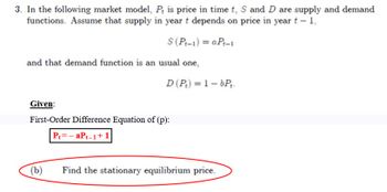 3. In the following market model, P is price in time t, S and D are supply and demand
functions. Assume that supply in year t depends on price in year t - 1,
S (Pt-1)= aPt-1
and that demand function is an usual one,
D (P₂) = 1-bPt.
Given:
First-Order Difference Equation of (p):
P₁=-aPt-1+1
(b)
Find the stationary equilibrium price.