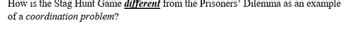 **How is the Stag Hunt Game _different_ from the Prisoners' Dilemma as an example of a _coordination problem_?**

In the Stag Hunt Game, players achieve the best outcome through mutual cooperation, focusing on trust as the primary element. The Prisoners' Dilemma, however, emphasizes the challenge of achieving mutual cooperation due to incentives to betray. Both illustrate coordination problems, but with differing natures of potential risk and reward in strategic interactions.
