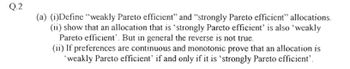 Q.2
(a) (i)Define "weakly Pareto efficient" and "strongly Pareto efficient" allocations.
(ii) show that an allocation that is 'strongly Pareto efficient' is also 'weakly
Pareto efficient. But in general the reverse is not true.
(ii) If preferences are continuous and monotonic prove that an allocation is
'weakly Pareto efficient' if and only if it is 'strongly Pareto efficient'.