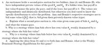 4. An auctioneer holds a second-price auction for two bidders, Ann (A) and Bonnie (B), who
have independent private values of the good 0, and e, If a bidder wins, her payoff is
her value 0 minus the price she pays, and if she loses, her payoff is 0. The values are
independently and identically distributed, but otherwise you don't need to know the
specific distributions to solve the problem. Ann and Bonnie's respective strategies are to
bid some value b (0.). that is, bid given their privately-known value (type).
a. Explain what a second price auction is, who wins given some pair of bids b, and bg.
and what the winner pays.
b. Why is a strategy where Ann bids above her own value 0, weakly dominated by a
strategy where she bids her value?
c. Why is a strategy where Ann bids below her own value e, weakly dominated by a
A
strategy where she bids her value?
d. Applying the ideas from (b) and (c) to both Ann and Bonnie, what is the Weakly
Dominant Strategy Equilibrium for this game?
