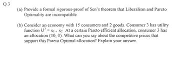 Q.3
(a) Provide a formal rigorous-proof of Sen's theorem that Liberalism and Pareto
Optimality are incompatible.
(b) Consider an economy with 15 consumers and 2 goods. Consumer 3 has utility
function U³ = X₁ + X2 At a certain Pareto efficient allocation, consumer 3 has
an allocation (10, 0). What can you say about the competitive prices that
support this Pareto Optimal allocation? Explain your answer.