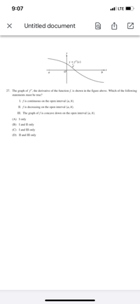 9:07
l LTE
Untitled document
y = f'(x)
27. The graph of f', the derivative of the function f, is shown in the figure above. Which of the following
statements must be true?
I. fis continuous on the open interval (a, b).
II. fis decreasing on the open interval (a, b).
III. The graph of f is concave down on the open interval (a, b).
(A) Ionly
(B) I and II only
(C) I and III only
(D) II and III only
