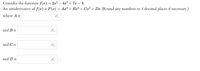 Consider the function \( f(x) = 2x^3 - 4x^2 + 7x - 8 \).

An antiderivative of \( f(x) \) is \( F(x) = Ax^4 + Bx^3 + Cx^2 + Dx \) (Round any numbers to 4 decimal places if necessary.)

Where \( A \) is [ _______ ]

and \( B \) is [ _______ ]

and \( C \) is [ _______ ]

and \( D \) is [ _______ ].