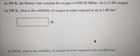 At 298 K, the Henry's law constant for oxygen is 0.00128 M/bar. Air is 21.0% oxygen.
At 298 K, what is the solubility of oxygen in water exposed to air at 1.00 bar?
M
At 298 K, what is the solubility of oxygen in water exposed to air at 0.892 bar?
