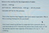 Below is the reaction for the evaporation of water.
H2O (I) H20 (g)
AH°f H2O (1)= -285.8 kJ/mole ; H20 (g) = -241.8 kJ/mole
%3D
Calculate AH*rxn for this process.
This is the reaction that happens when your sweat evaporates. Why is
this a cooling mechanism for your body?
How much sweat would have to evaporate from a person's skin to
cool the body by 0.5 C? Assume this person has a body mass of 150
Ibs and the specific heat capacity of the body is 4.0 J/g °C. 1 Ib. =
0.454 kg
