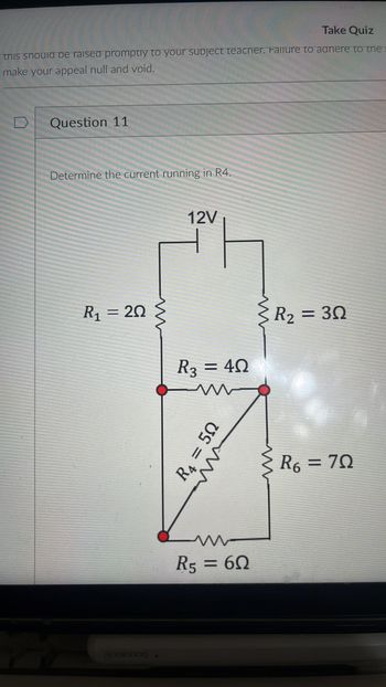 Take Quiz
this should be raised promptly to your subject teacher. Failure to aanere to the
make your appeal null and void.
Question 11
Determine the current running in R4.
12V
R₁ = 20
www
R3 = 40
R4 = 50
w
R5 = 60
www
www
R₂ = 30
R6 = 70