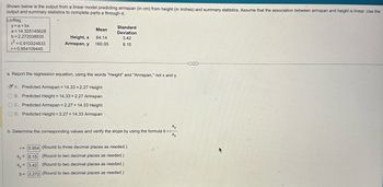 Shown below is the output from a linear model predicting armspan (in cm) from height (in inches) and summary statistics. Assume that the association between armspan and height is linear. Use the
output and summary statistics to complete parts a through d.
LinReg
y=a+bx
a 14.325145628
Mean
b 2.272038835
2 = 0.910324833
Height, x 64.14
Armspan, y 160.05
Standard
Deviation
3.42
8.15
r 0.954109445
a. Report the regression equation, using the words "Height" and "Armspan," not x and y.
A. Predicted Armspan= 14.33 +2.27 Height
B. Predicted Height 14.33 +2.27 Armspan
C. Predicted Armspan=2.27 +14.33 Height
D. Predicted Height = 2.27 +14.33 Armspan
Sy
b. Determine the corresponding values and verify the slope by using the formula br
Sx
r= 0.954 (Round to three decimal places as needed.)
Sy 8.15
(Round to two decimal places as needed.)
Sx3.42 (Round to two decimal places as needed.)
b= 2.272 (Round to two decimal places as needed.)