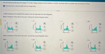 A.
OA.
The accompanying data give the heights of 18 male college students and their fathers, in inches. Use these data to complete parts (a) through (e) below.
Click the icon to view the father and son height data.
a. Make histograms and describe the shapes of the two data sets from the histograms.
Make a histogram of the data for the sons. Choose the correct histogram below.
Frequency
G
74
60
Heights of Sons
Q
○ B.
Q
60
Heights of Sons
74
Make a histogram of the data for the dads. Choose the correct histogram below.
Frequency
G
60
74
Heights of Dads
О в.
Q
Frequency
60
Heights of Dads
C
74
60
○ C.
Frequency
74
60
Heights of Sons
D.
Q
Frequency
تسید
60
74
Heights of Sons
Q
G
○ D.
○ C.
Q
Q
a
Frequency
G
60
74
74
Heights of Dads
G
Heights of Dads