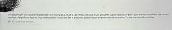 What is the pH of a solution that results from mixing 25.0 mL of 0.140 M HCI with 35.0 mL of 0.0700 M sodium hydroxide? Enter your answer, rounded to the correct
number of significant figures, into the box below. If your answer is a decimal, please include a 0 before the decimal point. Do not use scientific notation.
pH = type your answer...