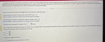 Investigators performed a randomized experiment in which 414 juvenile delinquents were randomly assigned to either multisystemic therapy (MST) or just probation (control group). Of the 218
assigned to therapy, 92 had criminal convictions within 12 months. Of the 196 in the control group, 75 had criminal convictions within 12 months. Determine whether the therapy caused significantly
fewer arrests at a 0.10 significance level. Start by comparing the sample percentages.
Find and compare the sample percentages that were arrested for these two groups.
The percentage of arrests for people who received MST was
(Type an integer or decimal rounded to two decimal places as needed.)
The percentage of arrests for people who received probation was ☐ %.
(Type an integer or decimal rounded to two decimal places as needed.).
The arrest rate was greater for people in the
group.
Let p represent the population proportion for people who are arrested after having received the treatment and let p2 represent the population proportion of people who are arrested after having not
received the treatment. Write the hypotheses for the test.
Ho
Ha
Find the test statistic for this test.
z=
(Round to two decimal places as needed.)