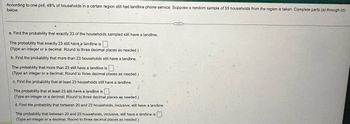 According to one poll, 48% of households in a certain region still had landline phone service. Suppose a random sample of 55 households from the region is taken. Complete parts (a) through (d)
below.
a. Find the probability that exactly 23 of the households sampled still have a landline.
The probability that exactly 23 still have a landline is ☐
(Type an integer or a decimal. Round to three decimal places as needed.)
b. Find the probability that more than 23 households still have a landline.
The probability that more than 23 still have a landline is
(Type an integer or a decimal. Round to three decimal places as needed.)
c. Find the probability that at least 23 households still have a landline.
The probability that at least 23 still have a landline is ☐
(Type an integer or a decimal. Round to three decimal places as needed.)
d. Find the probability that between 20 and 23 households, inclusive, still have a landline.
The probability that between 20 and 23 households, inclusive, still have a landline is ☐ .
(Type an integer or a decimal. Round to three decimal places as needed.)