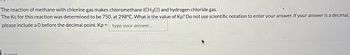 The reaction of methane with chlorine gas makes chloromethane (CH3CI) and hydrogen chloride gas.
The Kc for this reaction was determined to be 750. at 298°C. What is the value of Kp? Do not use scientific notation to enter your answer. If your answer is a decimal,
please include a 0 before the decimal point. Kp = type your answer...
1 point