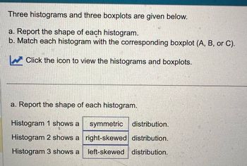 Three histograms and three boxplots are given below.
a. Report the shape of each histogram.
b. Match each histogram with the corresponding boxplot (A, B, or C).
Click the icon to view the histograms and boxplots.
a. Report the shape of each histogram.
Histogram 1 shows a symmetric distribution.
Histogram 2 shows a right-skewed distribution.
Histogram 3 shows a left-skewed distribution.