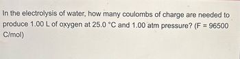 In the electrolysis of water, how many coulombs of charge are needed to
produce 1.00 L of oxygen at 25.0 °C and 1.00 atm pressure? (F = 96500
C/mol)