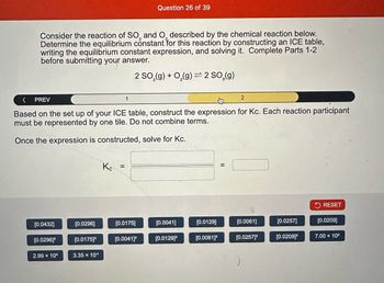 Consider the reaction of SO, and O, described by the chemical reaction below.
Determine the equilibrium constant for this reaction by constructing an ICE table,
writing the equilibrium constant expression, and solving it. Complete Parts 1-2
before submitting your answer.
2 SO₂(g) + O₂(g) 2 SO₂(g)
PREV
[0.0432]
Based on the set up of your ICE table, construct the expression for Kc. Each reaction participant
must be represented by one tile. Do not combine terms.
Once the expression is constructed, solve for Kc.
[0.0296]²
2.99 × 10³
[0.0296]
[0.0175]²
3.35 x 10
Question 26 of 39
Кс =
[0.0175]
[0.0041]²
[0.0041]
[0.0129]²
[0.0129]
2
[0.0061]²
[0.0061]
[0.0257]²
[0.0257]
[0.0209]²
RESET
[0.0209]
7.00 x 10²