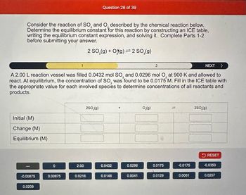 Consider the reaction of SO₂ and O described by the chemical reaction below.
Determine the equilibrium constant for this reaction by constructing an ICE table,
writing the equilibrium constant expression, and solving it. Complete Parts 1-2
before submitting your answer.
2 SO₂(g) + Og) = 2 SO₂(g)
NEXT >
A 2.00 L reaction vessel was filled 0.0432 mol SO₂ and 0.0296 mol O₂ at 900 K and allowed to
react. At equilibrium, the concentration of SO, was found to be 0.0175 M. Fill in the ICE table with
the appropriate value for each involved species to determine concentrations of all reactants and
products.
Initial (M)
Change (M)
Equilibrium (M)
-0.00875
0.0209
0
0.00875
2.00
Question 26 of 39
0.0216
2SO₂(g)
0.0432
0.0148
0.0296
0.0041
2
0₂(g)
0.0175
0.0129
-0.0175
0.0061
2SO₂(g)
RESET
-0.0350
0.0257