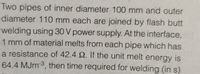 Two pipes of inner diameter 100 mm and outer
diameter 110 mm each are joined by flash butt
welding using 30 V power supply. At the interface,
1 mm of material melts from each pipe which has
a resistance of 42.4 2. If the unit melt energy is
64.4 MJM3, then time required for welding (in s)
