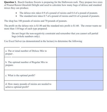 Question 1. Busch Gardens Sweets is preparing for the Halloween rush. They prepare two sizes
of Peanut/Raisin Ghoulish Delight and need to calculate how many bags of deluxe and standard
mixes they can produce.
The deluxe mix takes 0.9 of a pound of raisins and 0.4 of a pound of peanuts.
The standard mix takes 0.7 of a pound of raisins and 0.6 of a pound of peanuts.
The shop has 100 pounds of raisins and 70 pounds of peanuts.
The profit on the deluxe mix is $1.80 and the standard mix profit is $1.60. The owner wants no
more than 110 bags of each type prepared.
Do not forget the non-negativity constraint and remember that you cannot sell partial
bags (whole numbers only).
Use Excel Solver (as demonstrated in the lecture) to determine the following
a. The or timal number of Deluxe Mix to
prepare.
b. The optimal number of Regular Mix to
prepare.
c. What is the optimal profit?
d. How many pounds of raisins are needed to
achieve optimal profit?