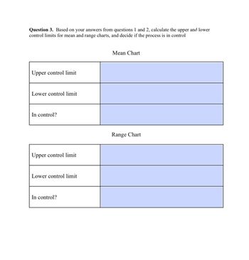 **Question 3.** Based on your answers from questions 1 and 2, calculate the upper and lower control limits for mean and range charts, and decide if the process is in control.

### Mean Chart

- **Upper control limit:** [Empty space for calculation]
- **Lower control limit:** [Empty space for calculation]
- **In control?:** [Empty space for decision]

### Range Chart

- **Upper control limit:** [Empty space for calculation]
- **Lower control limit:** [Empty space for calculation]
- **In control?:** [Empty space for decision]

**Explanation of Charts:**

The chart contains two parts:

1. **Mean Chart**: This section is designated to record the upper and lower control limits for the mean of the dataset. It also provides a space to indicate whether the process is in control based on these calculations.

2. **Range Chart**: Similarly, this section is for calculating the upper and lower control limits for the range within the dataset and determining if the process is in control. 

Both sections include spaces for calculations and a final decision on process control.